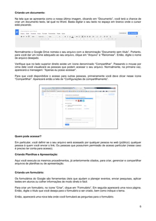 Criando um documento:
Na tela que se apresenta como a nossa última imagem, clicando em “Documento”, você terá a chance de
criar um documento texto, tal qual no Word. Basta digitar o seu texto no espaço em branco onde o cursor
está piscando.

Normalmente o Google Drive nomeia o seu arquivo com a denominação “Documento sem título”. Portanto,
para você dar um nome adequado ao seu arquivo, clique em “Arquivo” e “Renomear”. Então, digite o nome
de arquivo desejado.
Verifique que no lado superior direito existe um ícone denominado “Compartilhar”. Passando o mouse por
cima dele você visualizará as pessoas que podem acessar o seu arquivo. Normalmente, na primeira vez,
aparecerá a mensagem: “Apenas eu posso acessar”.
Para que você disponibilize o acesso para outras pessoas, primeiramente você deve clicar nesse ícone
“Compartilhar”. Aparecerá então a tela de “Configurações de compartilhamento”.

Quem pode acessar?
Em particular, você definir se o seu arquivo será acessado por qualquer pessoa na web (público); qualquer
pessoa à quem você enviar o link; Ou pessoas que possuírem permissão de acesso particular (nesse caso
é preciso ter conta para acesso).
Criando Planilhas e Apresentação:
Aqui você executa os mesmos procedimentos, já anteriormente citados, para criar, gerenciar e compartilhar
arquivos de planilhas ou de apresentação.
Criando um formulário:
Os formulários do Google são ferramentas úteis que ajudam a planejar eventos, enviar pesquisas, aplicar
testes em alunos ou colher informações de modo direto e fácil.
Para criar um formulário, no ícone “Criar”, clique em “Formulário”. Em seguida aparecerá uma nova página.
Então, digite o título que você deseja para o formulário a ser criado, bem como indique o tema.
Então, aparecerá uma nova tela onde você formulará as perguntas para o formulário.

6

 