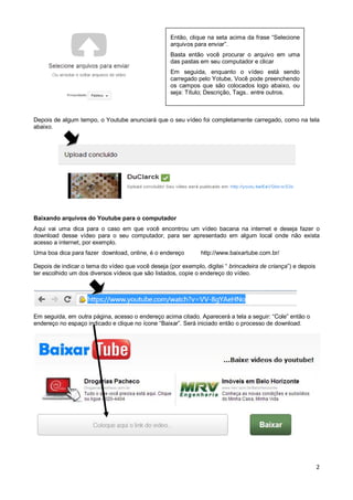 Então, clique na seta acima da frase “Selecione
arquivos para enviar”.
Basta então você procurar o arquivo em uma
das pastas em seu computador e clicar
Em seguida, enquanto o vídeo está sendo
carregado pelo Yotube, Você pode preenchendo
os campos que são colocados logo abaixo, ou
seja: Título; Descrição, Tags.. entre outros.

Depois de algum tempo, o Youtube anunciará que o seu vídeo foi completamente carregado, como na tela
abaixo.

Baixando arquivos do Youtube para o computador
Aqui vai uma dica para o caso em que você encontrou um vídeo bacana na internet e deseja fazer o
download desse vídeo para o seu computador, para ser apresentado em algum local onde não exista
acesso a internet, por exemplo.
Uma boa dica para fazer download, online, é o endereço

http://www.baixartube.com.br/

Depois de indicar o tema do vídeo que você deseja (por exemplo, digitei “ brincadeira de criança”) e depois
ter escolhido um dos diversos vídeos que são listados, copie o endereço do vídeo.

Em seguida, em outra página, acesso o endereço acima citado. Aparecerá a tela a seguir: “Cole” então o
endereço no espaço indicado e clique no ícone “Baixar”. Será iniciado então o processo de download.

2

 