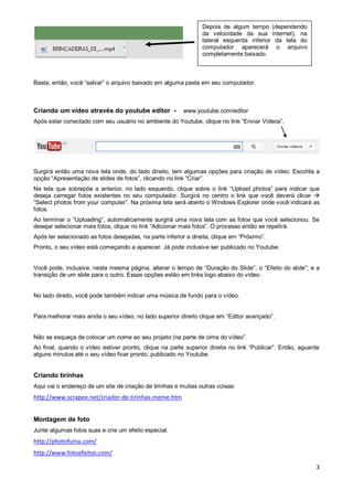 Depois de algum tempo (dependendo
da velocidade da sua internet), na
lateral esquerda inferior da tela do
computador aparecerá o arquivo
completamente baixado.

Basta, então, você “salvar” o arquivo baixado em alguma pasta em seu computador.

Criando um vídeo através do youtube editor -

www.youtube.com/editor

Após estar conectado com seu usuário no ambiente do Youtube, clique no link “Enviar Vídeos”.

Surgirá então uma nova tela onde, do lado direito, tem algumas opções para criação de vídeo. Escohla a
opção “Apresentação de slides de fotos”, clicando no link “Criar”.
Na tela que sobrepõe a anterior, no lado esquerdo, clique sobre o link “Upload photos” para indicar que
deseja carregar fotos existentes no seu computador. Surgirá no centro o link que você deverá clicar 
“Select photos from your computer”. Na próxima tela será aberto o Windows Explorer onde você indicará as
fotos.
Ao terminar o “Uploading”, automaticamente surgirá uma nova tela com as fotos que você selecionou. Se
desejar selecionar mais fotos, clique no link “Adicionar mais fotos”. O processo então se repetirá.
Após ter selecionado as fotos desejadas, na parte inferior a direita, clique em “Próximo”.
Pronto, o seu vídeo está começando a aparecer. Já pode inclusive ser publicado no Youtube.
Você pode, inclusive, nesta mesma página, alterar o tempo de “Duração do Slide”; o “Efeito do slide”; e a
transição de um slide para o outro. Essas opções estão em links logo abaixo do vídeo.

No lado direito, você pode também indicar uma música de fundo para o vídeo.
Para melhorar mais ainda o seu vídeo, no lado superior direito clique em “Editor avançado”.
Não se esqueça de colocar um nome ao seu projeto (na parte de cima do vídeo”.
Ao final, quando o vídeo estiver pronto, clique na parte superior direita no link “Publicar”. Então, aguarde
alguns minutos até o seu vídeo ficar pronto, publicado no Youtube.

Criando tirinhas
Aqui vai o endereço de um site de criação de tirinhas e muitas outras coisas:

http://www.scrapee.net/criador-de-tirinhas-meme.htm
Montagem de foto
Junte algumas fotos suas e crie um efeito especial.

http://photofunia.com/
http://www.fotoefeitos.com/
3

 