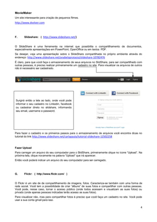 MovieMaker
Um site interessante para criação de pequenos filmes.

http://www.dvolver.com

F.

Slideshare: ( http://www.slideshare.net/)

O SlideShare é uma ferramenta na internet que possibilita o compartilhamento de documentos,
especialmente apresentações em PowerPoint, OpenOffice ou em textos PDF.
Se desejar, veja uma apresentação sobre o SlideShare compartilhada no próprio ambiente através do
endereço: http://www.slideshare.net/anabelaprotasio/slideshare-10782476
É claro, para que você faça o armazenamento de seus arquivos no SlidShare, para ser compartilhado com
outras pessoas, é preciso realizar primeiramente um cadastro no site. Para visualizar os arquivos de outros
não é necessário ser cadastrado.

Surgirá então a tela ao lado, onde você pode
informar o seu cadastro no Linkedin, facebook
ou cadastrar direto no slidshare, informando
seu email, username e password.

Para fazer o cadastro e os primeiros passos para o armazenamento de arquivos você encontra dicas no
tutorial do link http://www.slideshare.net/carlapaula/tutorial-slideshare-12502258

Fazer Upload
Para carregar um arquivo do seu computador para o SlidShare, primeiramente clique no ícone “Upload”. Na
próxima tela, clique novamente na palavra “Upload” que irá aparecer.
Então você poderá indicar um arquivo do seu computador para ser carregado.

G.

Flickr: ( http://www.flickr.com/ )

O Flickr é um site de de compartilhamento de imagens, fotos. Caracteriza-se também com uma forma de
rede social. Você tem a possibilidade de criar “álbuns” de suas fotos e compartilhar com outras pessoas.
Você pode, nesse caso, tornar o acesso público (onde todos acessam e visualizam as suas fotos) ou
privado (onde apenas pessoas indicadas terão acesso as suas fotos).
Para visualizar não, mas para compartilhar fotos é preciso que você faça um cadastro no site. Você pode
usar a sua conta gmail para isso.

4

 