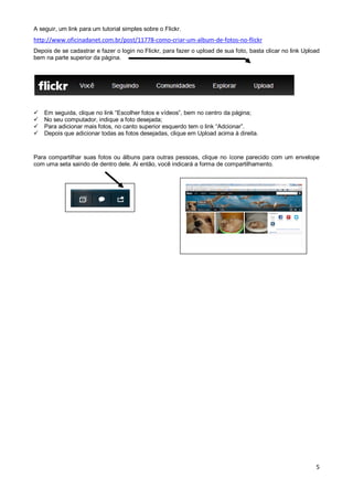 A seguir, um link para um tutorial simples sobre o Flickr.

http://www.oficinadanet.com.br/post/11778-como-criar-um-album-de-fotos-no-flickr
Depois de se cadastrar e fazer o login no Flickr, para fazer o upload de sua foto, basta clicar no link Upload
bem na parte superior da página.






Em seguida, clique no link “Escolher fotos e vídeos”, bem no centro da página;
No seu computador, indique a foto desejada;
Para adicionar mais fotos, no canto superior esquerdo tem o link “Adcionar”.
Depois que adicionar todas as fotos desejadas, clique em Upload acima à direita.

Para compartilhar suas fotos ou álbuns para outras pessoas, clique no ícone parecido com um envelope
com uma seta saindo de dentro dele. Ai então, você indicará a forma de compartilhamento.

5

 