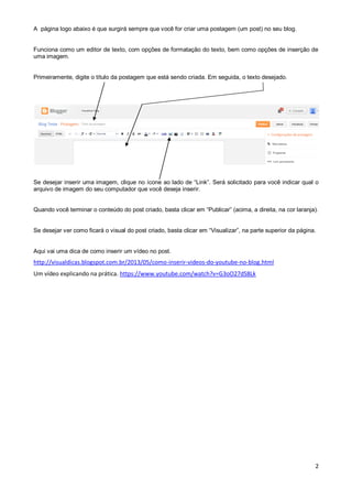 A página logo abaixo é que surgirá sempre que você for criar uma postagem (um post) no seu blog.

Funciona como um editor de texto, com opções de formatação do texto, bem como opções de inserção de
uma imagem.

Primeiramente, digite o título da postagem que está sendo criada. Em seguida, o texto desejado.

Se desejar inserir uma imagem, clique no ícone ao lado de “Link”. Será solicitado para você indicar qual o
arquivo de imagem do seu computador que você deseja inserir.
Quando você terminar o conteúdo do post criado, basta clicar em “Publicar” (acima, a direita, na cor laranja).
Se desejar ver como ficará o visual do post criado, basta clicar em “Visualizar”, na parte superior da página.

Aqui vai uma dica de como inserir um vídeo no post.

http://visualdicas.blogspot.com.br/2013/05/como-inserir-videos-do-youtube-no-blog.html
Um vídeo explicando na prática. https://www.youtube.com/watch?v=G3oO27dS8Lk

2

 