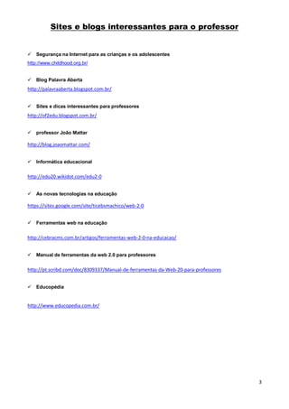 Sites e blogs interessantes para o professor

 Segurança na Internet para as crianças e os adolescentes
http://www.childhood.org.br/
 Blog Palavra Aberta

http://palavraaberta.blogspot.com.br/
 Sites e dicas interessantes para professores

http://of2edu.blogspot.com.br/
 professor João Mattar

http://blog.joaomattar.com/
 Informática educacional

http://edu20.wikidot.com/edu2-0
 As novas tecnologias na educação

https://sites.google.com/site/ticebsmachico/web-2-0
 Ferramentas web na educação

http://cebracms.com.br/artigos/ferramentas-web-2-0-na-educacao/
 Manual de ferramentas da web 2.0 para professores

http://pt.scribd.com/doc/8309337/Manual-de-ferramentas-da-Web-20-para-professores
 Educopédia

http://www.educopedia.com.br/

3

 