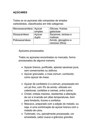 AÇÚCARES
Todos os os açúcares são compostos de simples
carboidratos, classificados em três categorias:
Monossacarídeos Açúcar
simples
Glicose, frutose,
galactose
Dissacarídeos Açúcar
duplo
Sacarose, lactose e
maltose
Polissacarídeos Amido, glicogênio e
celulose (fibra)
Açúcares processados
Todos os açúcares encontrados no mercado, forma
processados de alguma maneira.
 Açúcar branco, purificado, apenas sacarose pura,
sem conservantes ou aditivos.
 Açúcar granulado, o mais comum, conhecido
como açúcar de mesa.
 Açúcar de confeiteiro é o comum, processado em
um pó fino, com 3% de amido, utilizado em
coberturas, confeitos e cremes, entre outros
 Cristal, cristais maiores, resistentes a alteração
de cor e inversão em altas temperaturas, bom
para fondants, licores e confeitos
 Mascavo, preparado com a adição do melado, ou
seja, é uma combinação do açúcar branco com o
melado de cana.
 Turbinado, cru, parcialmente processado, cor
amarelada, sabor suave e grânulos grandes.
 