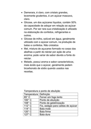  Demerara, é claro, com cristais grandes,
levemente grudentos, é um açúcar mascavo,
claro.
 Glicose, um dos açúcares líquidos, contém 50%
da capacidade de adoçar em relação ao açúcar
comum. Por ser rara sua cristalização é utilizado
na elaboração de confeitos, refrigerantes e
outros.
 Glicose de milho, solúvel em água, geralmente
utilizado com o açúcar comum, na produção de
balas e confeitos. Não cristaliza
 Mel, mistura de açucares formado no corpo das
abelhas a partir do néctar por ação de uma
enzima; pode variar de sabor devido a fonte do
néctar.
 Melado, possui aroma e sabor característicos,
mais ácido que o açúcar, geralmente pedem
bicarbonato de sódio quando usados nas
receitas.
Temperatura e ponto de ebulição
Temperatura Definição
85° C Ferver em fogo lento
100° C Ponto de ebulição
108° C Ponto de gelatinização
112° C Fio, estágio para caldas de açúcar
114° C Bala mole
120° C Bala firme
127° C Bala dura
 