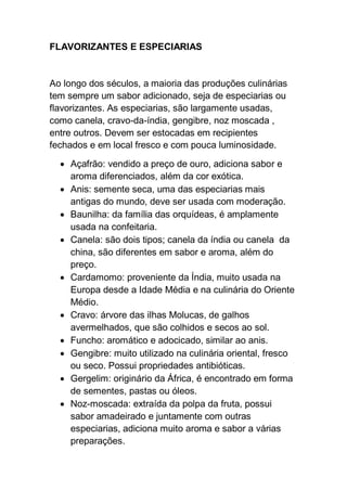 FLAVORIZANTES E ESPECIARIAS
Ao longo dos séculos, a maioria das produções culinárias
tem sempre um sabor adicionado, seja de especiarias ou
flavorizantes. As especiarias, são largamente usadas,
como canela, cravo-da-índia, gengibre, noz moscada ,
entre outros. Devem ser estocadas em recipientes
fechados e em local fresco e com pouca luminosidade.
 Açafrão: vendido a preço de ouro, adiciona sabor e
aroma diferenciados, além da cor exótica.
 Anis: semente seca, uma das especiarias mais
antigas do mundo, deve ser usada com moderação.
 Baunilha: da família das orquídeas, é amplamente
usada na confeitaria.
 Canela: são dois tipos; canela da índia ou canela da
china, são diferentes em sabor e aroma, além do
preço.
 Cardamomo: proveniente da Índia, muito usada na
Europa desde a Idade Média e na culinária do Oriente
Médio.
 Cravo: árvore das ilhas Molucas, de galhos
avermelhados, que são colhidos e secos ao sol.
 Funcho: aromático e adocicado, similar ao anis.
 Gengibre: muito utilizado na culinária oriental, fresco
ou seco. Possui propriedades antibióticas.
 Gergelim: originário da África, é encontrado em forma
de sementes, pastas ou óleos.
 Noz-moscada: extraída da polpa da fruta, possui
sabor amadeirado e juntamente com outras
especiarias, adiciona muito aroma e sabor a várias
preparações.
 