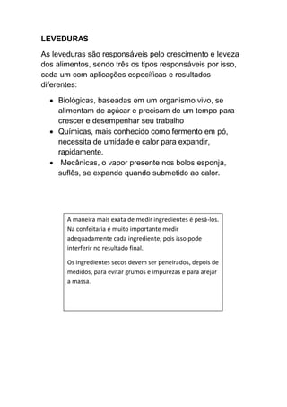 LEVEDURAS
As leveduras são responsáveis pelo crescimento e leveza
dos alimentos, sendo três os tipos responsáveis por isso,
cada um com aplicações específicas e resultados
diferentes:
 Biológicas, baseadas em um organismo vivo, se
alimentam de açúcar e precisam de um tempo para
crescer e desempenhar seu trabalho
 Químicas, mais conhecido como fermento em pó,
necessita de umidade e calor para expandir,
rapidamente.
 Mecânicas, o vapor presente nos bolos esponja,
suflês, se expande quando submetido ao calor.
A maneira mais exata de medir ingredientes é pesá-los.
Na confeitaria é muito importante medir
adequadamente cada ingrediente, pois isso pode
interferir no resultado final.
Os ingredientes secos devem ser peneirados, depois de
medidos, para evitar grumos e impurezas e para arejar
a massa.
 