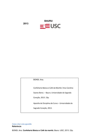 BAURU
2013
BONSI, Ana.
Confeitaria Básica e Café da Manhã / Ana Carolina
Soares Bonsi. – Bauru: Universidade do Sagrado
Coração, 2013. 23p.
Apostila de Disciplina de Curso – Universidade do
Sagrado Coração, 2013.
1. Gastronomia. 2. Cozinha. 3. Confeitaria Básica e
Café da Manhã.Como citar esta apostila
Referência
BONSI, Ana. Confeitaria Básica e Café da manhã. Bauru: USC, 2013. 23p.
 