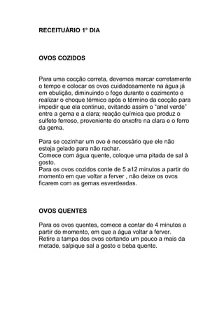 RECEITUÁRIO 1° DIA
OVOS COZIDOS
Para uma cocção correta, devemos marcar corretamente
o tempo e colocar os ovos cuidadosamente na água já
em ebulição, diminuindo o fogo durante o cozimento e
realizar o choque térmico após o término da cocção para
impedir que ela continue, evitando assim o “anel verde”
entre a gema e a clara; reação química que produz o
sulfeto ferroso, proveniente do enxofre na clara e o ferro
da gema.
Para se cozinhar um ovo é necessário que ele não
esteja gelado para não rachar.
Comece com água quente, coloque uma pitada de sal à
gosto.
Para os ovos cozidos conte de 5 a12 minutos a partir do
momento em que voltar a ferver , não deixe os ovos
ficarem com as gemas esverdeadas.
OVOS QUENTES
Para os ovos quentes, comece a contar de 4 minutos a
partir do momento, em que a água voltar a ferver.
Retire a tampa dos ovos cortando um pouco a mais da
metade, salpique sal a gosto e beba quente.
 