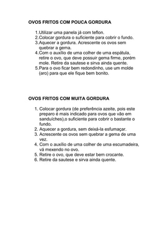 OVOS FRITOS COM POUCA GORDURA
1.Utilizar uma panela já com teflon.
2.Colocar gordura o suficiente para cobrir o fundo.
3.Aquecer a gordura. Acrescente os ovos sem
quebrar a gema.
4.Com o auxílio de uma colher de uma espátula,
retire o ovo, que deve possuir gema firme, porém
mole. Retire da sautese e sirva ainda quente.
5.Para o ovo ficar bem redondinho, use um molde
(aro) para que ele fique bem bonito.
OVOS FRITOS COM MUITA GORDURA
1. Colocar gordura (de preferência azeite, pois este
preparo é mais indicado para ovos que vão em
sanduíches),o suficiente para cobrir o bastante o
fundo.
2. Aquecer a gordura, sem deixá-la esfumaçar.
3. Acrescente os ovos sem quebrar a gema de uma
vez.
4. Com o auxílio de uma colher de uma escumadeira,
vá mexendo no ovo.
5. Retire o ovo, que deve estar bem crocante.
6. Retire da sautese e sirva ainda quente.
 