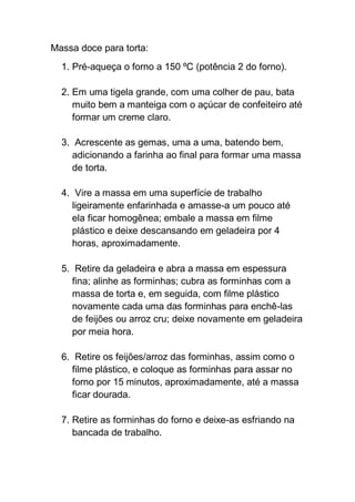 Massa doce para torta:
1. Pré-aqueça o forno a 150 ºC (potência 2 do forno).
2. Em uma tigela grande, com uma colher de pau, bata
muito bem a manteiga com o açúcar de confeiteiro até
formar um creme claro.
3. Acrescente as gemas, uma a uma, batendo bem,
adicionando a farinha ao final para formar uma massa
de torta.
4. Vire a massa em uma superfície de trabalho
ligeiramente enfarinhada e amasse-a um pouco até
ela ficar homogênea; embale a massa em filme
plástico e deixe descansando em geladeira por 4
horas, aproximadamente.
5. Retire da geladeira e abra a massa em espessura
fina; alinhe as forminhas; cubra as forminhas com a
massa de torta e, em seguida, com filme plástico
novamente cada uma das forminhas para enchê-las
de feijões ou arroz cru; deixe novamente em geladeira
por meia hora.
6. Retire os feijões/arroz das forminhas, assim como o
filme plástico, e coloque as forminhas para assar no
forno por 15 minutos, aproximadamente, até a massa
ficar dourada.
7. Retire as forminhas do forno e deixe-as esfriando na
bancada de trabalho.
 