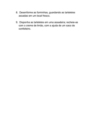 8. Desenforme as forminhas, guardando as tarteletes
assadas em um local fresco.
9. Disponha as tarteletes em uma assadeira; recheie-as
com o creme de limão, com a ajuda de um saco de
confeiteiro.
 