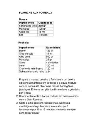 FLAMICHE AUX POIREAUX
Massa:
Ingredientes Quantidade
Farinha de trigo 250 gr
Manteiga 125 gr
Água fria 15 ml
Sal 1 pitada
Recheio:
Ingredientes Quantidade
Bacon 125 gr
Óleo de soja 15 ml
Alho poró 500 gr
Manteiga 25 gr
Ovos 4 unidades
Leite 120 ml
Creme de leite fresco 120 ml
Sal e pimenta do reino q.b.
1. Prepare a massa: peneire a farinha em um bowl e
adicione a manteiga em pedaços e a água. Misture
com os dedos até obter uma massa homogênea
(sablage). Envolva em plástico filme e leve a geladeira
por 1 hora
2. Doure lentamente o bacon cortado em cubos médios
com o óleo. Reserve.
3. Corte o alho poró em rodelas finas. Derreta a
manteiga em fogo brando e sue o alho poró
lentamente por 10 a 15 minutos, mexendo sempre
sem deixar dourar
 