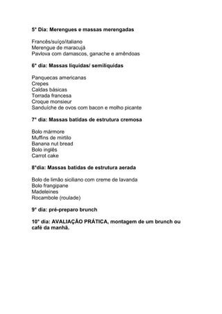 5° Dia: Merengues e massas merengadas
Francês/suíço/italiano
Merengue de maracujá
Pavlova com damascos, ganache e amêndoas
6° dia: Massas líquidas/ semilíquidas
Panquecas americanas
Crepes
Caldas básicas
Torrada francesa
Croque monsieur
Sanduíche de ovos com bacon e molho picante
7° dia: Massas batidas de estrutura cremosa
Bolo mármore
Muffins de mirtilo
Banana nut bread
Bolo inglês
Carrot cake
8°dia: Massas batidas de estrutura aerada
Bolo de limão siciliano com creme de lavanda
Bolo frangipane
Madeleines
Rocambole (roulade)
9° dia: pré-preparo brunch
10° dia: AVALIAÇÃO PRÁTICA, montagem de um brunch ou
café da manhã.
 