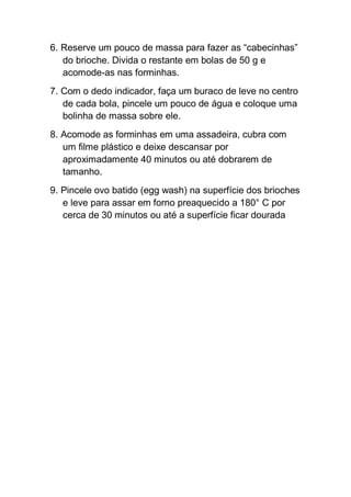 6. Reserve um pouco de massa para fazer as “cabecinhas”
do brioche. Divida o restante em bolas de 50 g e
acomode-as nas forminhas.
7. Com o dedo indicador, faça um buraco de leve no centro
de cada bola, pincele um pouco de água e coloque uma
bolinha de massa sobre ele.
8. Acomode as forminhas em uma assadeira, cubra com
um filme plástico e deixe descansar por
aproximadamente 40 minutos ou até dobrarem de
tamanho.
9. Pincele ovo batido (egg wash) na superfície dos brioches
e leve para assar em forno preaquecido a 180° C por
cerca de 30 minutos ou até a superfície ficar dourada
 