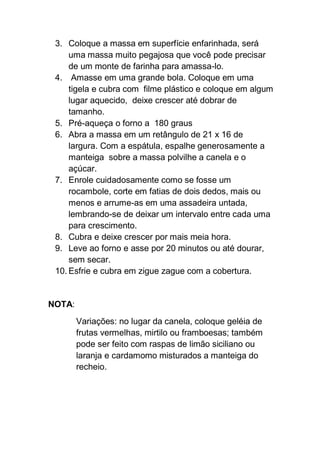 3. Coloque a massa em superfície enfarinhada, será
uma massa muito pegajosa que você pode precisar
de um monte de farinha para amassa-lo.
4. Amasse em uma grande bola. Coloque em uma
tigela e cubra com filme plástico e coloque em algum
lugar aquecido, deixe crescer até dobrar de
tamanho.
5. Pré-aqueça o forno a 180 graus
6. Abra a massa em um retângulo de 21 x 16 de
largura. Com a espátula, espalhe generosamente a
manteiga sobre a massa polvilhe a canela e o
açúcar.
7. Enrole cuidadosamente como se fosse um
rocambole, corte em fatias de dois dedos, mais ou
menos e arrume-as em uma assadeira untada,
lembrando-se de deixar um intervalo entre cada uma
para crescimento.
8. Cubra e deixe crescer por mais meia hora.
9. Leve ao forno e asse por 20 minutos ou até dourar,
sem secar.
10. Esfrie e cubra em zigue zague com a cobertura.
NOTA:
Variações: no lugar da canela, coloque geléia de
frutas vermelhas, mirtilo ou framboesas; também
pode ser feito com raspas de limão siciliano ou
laranja e cardamomo misturados a manteiga do
recheio.
 