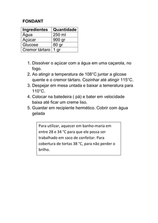 FONDANT
Ingredientes Quantidade
Água 250 ml
Açúcar 900 gr
Glucose 80 gr
Cremor tártaro 1 gr
1. Dissolver o açúcar com a água em uma caçarola, no
fogo.
2. Ao atingir a temperatura de 108°C juntar a glicose
quente e o cremor tártaro. Cozinhar até atingir 115°C.
3. Despejar em mesa untada e baixar a temeratura para
110°C.
4. Colocar na batedeira ( pá) e bater em velocidade
baixa até ficar um creme liso.
5. Guardar em recipiente hermético. Cobrir com água
gelada
Para utilizar, aquecer em banho-maria em
entre 28 e 34 °C para que ele possa ser
trabalhado em saco de confeitar. Para
cobertura de tortas 38 °C, para não perder o
brilho.
 