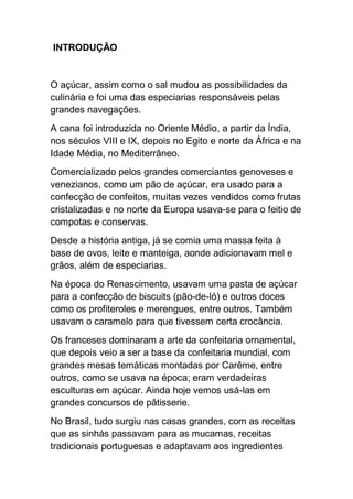 INTRODUÇÃO
O açúcar, assim como o sal mudou as possibilidades da
culinária e foi uma das especiarias responsáveis pelas
grandes navegações.
A cana foi introduzida no Oriente Médio, a partir da Índia,
nos séculos VIII e IX, depois no Egito e norte da África e na
Idade Média, no Mediterrâneo.
Comercializado pelos grandes comerciantes genoveses e
venezianos, como um pão de açúcar, era usado para a
confecção de confeitos, muitas vezes vendidos como frutas
cristalizadas e no norte da Europa usava-se para o feitio de
compotas e conservas.
Desde a história antiga, já se comia uma massa feita à
base de ovos, leite e manteiga, aonde adicionavam mel e
grãos, além de especiarias.
Na época do Renascimento, usavam uma pasta de açúcar
para a confecção de biscuits (pão-de-ló) e outros doces
como os profiteroles e merengues, entre outros. Também
usavam o caramelo para que tivessem certa crocância.
Os franceses dominaram a arte da confeitaria ornamental,
que depois veio a ser a base da confeitaria mundial, com
grandes mesas temáticas montadas por Carême, entre
outros, como se usava na época; eram verdadeiras
esculturas em açúcar. Ainda hoje vemos usá-las em
grandes concursos de pâtisserie.
No Brasil, tudo surgiu nas casas grandes, com as receitas
que as sinhás passavam para as mucamas, receitas
tradicionais portuguesas e adaptavam aos ingredientes
 