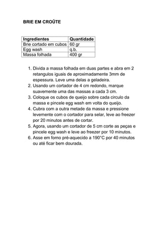 BRIE EM CROÛTE
Ingredientes Quantidade
Brie cortado em cubos 60 gr
Egg wash q.b.
Massa folhada 400 gr
1. Divida a massa folhada em duas partes e abra em 2
retangulos iguais de aproximadamente 3mm de
espessura. Leve uma delas a geladeira.
2. Usando um cortador de 4 cm redondo, marque
suavemente uma das massas a cada 3 cm.
3. Coloque os cubos de queijo sobre cada circulo da
massa e pincele egg wash em volta do queijo.
4. Cubra com a outra metade da massa e pressione
levemente com o cortador para selar, leve ao freezer
por 20 minutos antes de cortar.
5. Agora, usando um cortador de 5 cm corte as peças e
pincele egg wash e leve ao freezer por 10 minutos.
6. Asse em forno pré-aquecido a 190°C por 40 minutos
ou até ficar bem dourada.
 