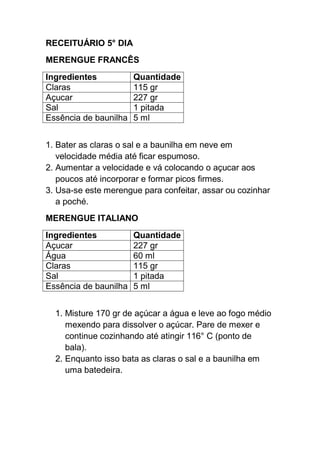 RECEITUÁRIO 5° DIA
MERENGUE FRANCÊS
Ingredientes Quantidade
Claras 115 gr
Açucar 227 gr
Sal 1 pitada
Essência de baunilha 5 ml
1. Bater as claras o sal e a baunilha em neve em
velocidade média até ficar espumoso.
2. Aumentar a velocidade e vá colocando o açucar aos
poucos até incorporar e formar picos firmes.
3. Usa-se este merengue para confeitar, assar ou cozinhar
a poché.
MERENGUE ITALIANO
Ingredientes Quantidade
Açucar 227 gr
Água 60 ml
Claras 115 gr
Sal 1 pitada
Essência de baunilha 5 ml
1. Misture 170 gr de açúcar a água e leve ao fogo médio
mexendo para dissolver o açúcar. Pare de mexer e
continue cozinhando até atingir 116° C (ponto de
bala).
2. Enquanto isso bata as claras o sal e a baunilha em
uma batedeira.
 