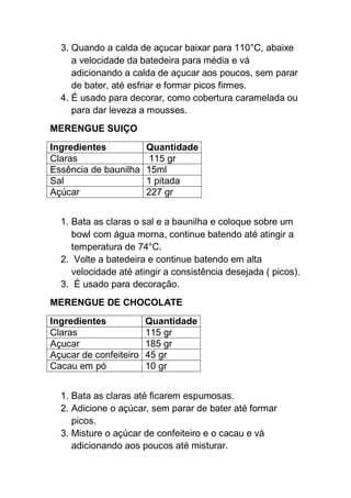 3. Quando a calda de açucar baixar para 110°C, abaixe
a velocidade da batedeira para média e vá
adicionando a calda de açucar aos poucos, sem parar
de bater, até esfriar e formar picos firmes.
4. É usado para decorar, como cobertura caramelada ou
para dar leveza a mousses.
MERENGUE SUIÇO
Ingredientes Quantidade
Claras 115 gr
Essência de baunilha 15ml
Sal 1 pitada
Açúcar 227 gr
1. Bata as claras o sal e a baunilha e coloque sobre um
bowl com água morna, continue batendo até atingir a
temperatura de 74°C.
2. Volte a batedeira e continue batendo em alta
velocidade até atingir a consistência desejada ( picos).
3. É usado para decoração.
MERENGUE DE CHOCOLATE
Ingredientes Quantidade
Claras 115 gr
Açucar 185 gr
Açucar de confeiteiro 45 gr
Cacau em pó 10 gr
1. Bata as claras até ficarem espumosas.
2. Adicione o açúcar, sem parar de bater até formar
picos.
3. Misture o açúcar de confeiteiro e o cacau e vá
adicionando aos poucos até misturar.
 