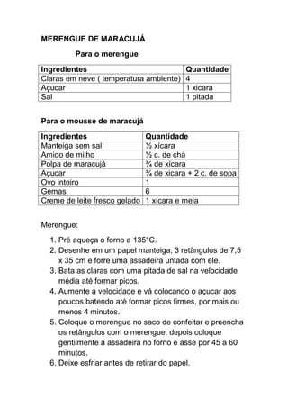 MERENGUE DE MARACUJÁ
Para o merengue
Ingredientes Quantidade
Claras em neve ( temperatura ambiente) 4
Açucar 1 xicara
Sal 1 pitada
Para o mousse de maracujá
Ingredientes Quantidade
Manteiga sem sal ½ xícara
Amido de milho ½ c. de chá
Polpa de maracujá ¾ de xícara
Açucar ¾ de xicara + 2 c. de sopa
Ovo inteiro 1
Gemas 6
Creme de leite fresco gelado 1 xícara e meia
Merengue:
1. Pré aqueça o forno a 135°C.
2. Desenhe em um papel manteiga, 3 retângulos de 7,5
x 35 cm e forre uma assadeira untada com ele.
3. Bata as claras com uma pitada de sal na velocidade
média até formar picos.
4. Aumente a velocidade e vá colocando o açucar aos
poucos batendo até formar picos firmes, por mais ou
menos 4 minutos.
5. Coloque o merengue no saco de confeitar e preencha
os retângulos com o merengue, depois coloque
gentilmente a assadeira no forno e asse por 45 a 60
minutos.
6. Deixe esfriar antes de retirar do papel.
 