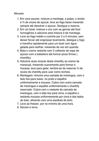 Mousse:
1. Em uma saucier, misture a manteiga, a polpa, o amido
e ¾ de xícara de açúcar, leve ao fogo baixo mexendo
sempre até dissolver o açucar. Desligue e reserve.
2. Em um bowl, misture o ovo com as gemas até ficar
homogêneo e adicione esta mistura à de manteiga.
3. Leve ao fogo médio e cozinhe por 3 a 5 minutos, sem
deixar ferver até engrossar levemente, desligue o fogo
e transfira rapidamente para um bowl com água
gelada para resfriar, mexendo de vez em quando.
4. Bata o creme restante com 2 colheres de sopa de
açúcar com a batedeira até formar picos firmes (
chantilly).
5. Adicione duas xícaras deste chantilly ao creme de
maracujá, mexendo suavemente para formar o
mousse, leve para gelar, lembre-se de reservar ¾ de
xicara de chantilly para usar como recheio.
6. Montagem: Arrume uma camada de merengue, com o
lado liso para baixo, no prato e espalhe
uniformemente a mousse. Cubra com outra camada
de merengue e espalhe uniformemente o chantilly
reservado. Cubra com o restante da camada de
merengue, com o lado liso para cima, e espalhe o
restante mousse uniformemente por cima e dos lados
do bolo, alisando com uma espátula de bolo.
7. Leve ao freezer, por no mínimo de uma hora.
8. Decore e sirva.
 