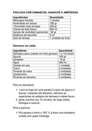 PAVLOVA COM DAMASCOS, GANACHE E AMÊNDOAS
Ingredientes Quantidade
Merengue francês 1 receita
Amêndoas em lascas 100 gr
Chocolate meio amargo 200 gr
Creme de leite fresco 600 ml
Açúcar de confeiteiro peneirado 50 gr
Essência de baunilha 5 ml
Zest de laranja 1 unidade da fruta
Damasco em calda
Ingrediente Quantidade
Damasco seco cortado em tiras grossas 1 e 1/2 xícara
Açucar 100 gr
Gengibre 10 gr
Água 500 ml
Canela em pau 1 unidade
Cravo 2 unidades
Pimenta do reino 3 unidades
Cardamomo 2 unidades
Pimenta da Jamaica 2 unidades
Para os damascos:
1. Leve ao fogo em uma panela 2 copos de água e o
açúcar, mexendo até dissolver, adicione as
especiarias os pedaços de damasco e deixe ferver.
2. deixe cozinhar por 15 minutos em fogo médio.
Desligue e reserve.
Para a pavlova:
1. Pré aqueça o forno a 150° C e forre uma assadeira
untada com papel manteiga
 