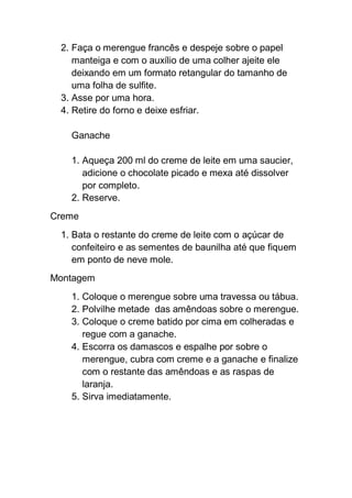 2. Faça o merengue francês e despeje sobre o papel
manteiga e com o auxílio de uma colher ajeite ele
deixando em um formato retangular do tamanho de
uma folha de sulfite.
3. Asse por uma hora.
4. Retire do forno e deixe esfriar.
Ganache
1. Aqueça 200 ml do creme de leite em uma saucier,
adicione o chocolate picado e mexa até dissolver
por completo.
2. Reserve.
Creme
1. Bata o restante do creme de leite com o açúcar de
confeiteiro e as sementes de baunilha até que fiquem
em ponto de neve mole.
Montagem
1. Coloque o merengue sobre uma travessa ou tábua.
2. Polvilhe metade das amêndoas sobre o merengue.
3. Coloque o creme batido por cima em colheradas e
regue com a ganache.
4. Escorra os damascos e espalhe por sobre o
merengue, cubra com creme e a ganache e finalize
com o restante das amêndoas e as raspas de
laranja.
5. Sirva imediatamente.
 