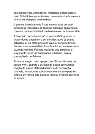 aqui disponíveis, como milho, mandioca, batata doce e
cará. Substituíam as amêndoas, pela castanha de caju e a
farinha de trigo pela de mandioca.
A grande diversidade de frutas encontradas por aqui
também se incorporou às receitas clássicas conventuais,
como os doces cristalizados e também os doces em calda.
A invenção da “sobremesa” no século XVII, quando os
pratos doces passaram a ser servidos após os pratos
salgados ou do prato principal, causou certo incômodo.
Começou como um hábito francês e foi tornando-se cada
vez mais comum. Foi esta novidade que propiciou o
surgimento de novas habilidades culinárias, com a
ocupação de confeiteiro.
Esta arte atingiu o seu apogeu nas últimas décadas do
século XVIII, quando a estética da época estimulou a
criação de pratos elaboradíssimos e de decoração
notáveis, tornando as sobremesas um encanto para os
olhos e um reflexo dos grandes feito ou eventos ocorridos
na época.
 