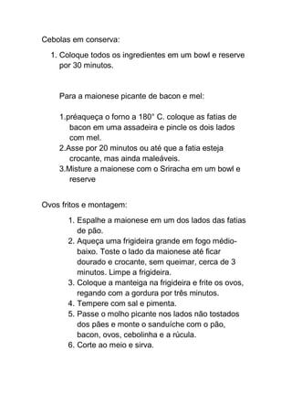 Cebolas em conserva:
1. Coloque todos os ingredientes em um bowl e reserve
por 30 minutos.
Para a maionese picante de bacon e mel:
1.préaqueça o forno a 180° C. coloque as fatias de
bacon em uma assadeira e pincle os dois lados
com mel.
2.Asse por 20 minutos ou até que a fatia esteja
crocante, mas ainda maleáveis.
3.Misture a maionese com o Sriracha em um bowl e
reserve
Ovos fritos e montagem:
1. Espalhe a maionese em um dos lados das fatias
de pão.
2. Aqueça uma frigideira grande em fogo médio-
baixo. Toste o lado da maionese até ficar
dourado e crocante, sem queimar, cerca de 3
minutos. Limpe a frigideira.
3. Coloque a manteiga na frigideira e frite os ovos,
regando com a gordura por três minutos.
4. Tempere com sal e pimenta.
5. Passe o molho picante nos lados não tostados
dos pães e monte o sanduíche com o pão,
bacon, ovos, cebolinha e a rúcula.
6. Corte ao meio e sirva.
 