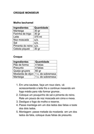 CROQUE MONSIEUR
Molho bechamel
Ingredientes Quantidade
Manteiga 30 gr
Farinha de trigo 30 gr
Leite 375 ml
Noz moscada q.b.
Sal q.b.
Pimenta do reino q.b.
Cebola piqueé 30 gr
Croque
Ingredientes Quantidade
Pão de forma 4 fatias
Presunto 4 fatias
Queijo gruyere 60 gr
Mostarda de dijon 1 c. de sobremesa
Manteiga 1 c. de sobremesa
1. Em uma sautese, faça um roux claro, vá
acrescentando o leite frio e continue mexendo em
fogo médio para não formar grumos .
2. Coloque um pouquinho de sal e pimenta do reino.
Rale um pouco de noz moscada em cima e mexa.
3. Desligue o fogo do molho e reserve.
4. Passe manteiga em um dos lados das fatias e toste
dos dois lados.
5. Montagem: passe metade da mostarda em um dos
lados da fatia, coloque duas fatias de presunto.
 