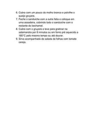 6. Cubra com um pouco do molho branco e polvilhe o
queijo gruyere.
7. Feche o sanduiche com a outra fatia e coloque em
uma assadeira, cobrindo todo o sanduiche com o
restante do bechamel.
8. Cubra com o gruyere e leve para gratinar na
salamandra por 8 minutos ou em forno pré aquecido a
180°C pelo mesmo tempo ou até dourar.
9. Sirva acompanhado de salada de folhas com tomate
cereja.
 