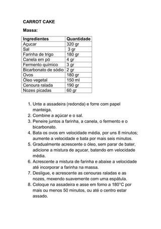 CARROT CAKE
Massa:
Ingredientes Quantidade
Açucar 320 gr
Sal 3 gr
Farinha de trigo 180 gr
Canela em pó 4 gr
Fermento químico 3 gr
Bicarbonato de sódio 2 gr
Ovos 180 gr
Óleo vegetal 150 ml
Cenoura ralada 190 gr
Nozes picadas 60 gr
1. Unte a assadeira (redonda) e forre com papel
manteiga.
2. Combine a açúcar e o sal.
3. Peneire juntos a farinha, a canela, o fermento e o
bicarbonato.
4. Bata os ovos em velocidade média, por uns 8 minutos;
aumente a velocidade e bata por mais seis minutos.
5. Gradualmente acrescente o óleo, sem parar de bater,
adicione a mistura de açucar, batendo em velocidade
média.
6. Acrescente a mistura de farinha e abaixe a velocidade
até incorporar a farinha na massa.
7. Desligue, e acrescente as cenouras raladas e as
nozes, mexendo suavemente com uma espátula.
8. Coloque na assadeira e asse em forno a 180°C por
mais ou menos 50 minutos, ou até o centro estar
assado.
 