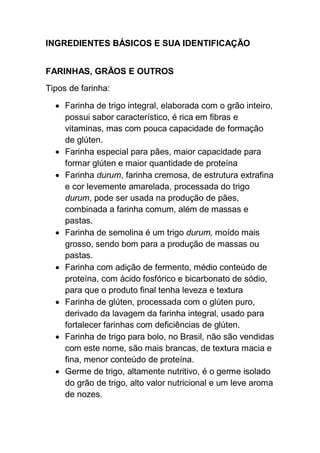 INGREDIENTES BÁSICOS E SUA IDENTIFICAÇÃO
FARINHAS, GRÃOS E OUTROS
Tipos de farinha:
 Farinha de trigo integral, elaborada com o grão inteiro,
possui sabor característico, é rica em fibras e
vitaminas, mas com pouca capacidade de formação
de glúten.
 Farinha especial para pães, maior capacidade para
formar glúten e maior quantidade de proteína
 Farinha durum, farinha cremosa, de estrutura extrafina
e cor levemente amarelada, processada do trigo
durum, pode ser usada na produção de pães,
combinada a farinha comum, além de massas e
pastas.
 Farinha de semolina é um trigo durum, moído mais
grosso, sendo bom para a produção de massas ou
pastas.
 Farinha com adição de fermento, médio conteúdo de
proteína, com ácido fosfórico e bicarbonato de sódio,
para que o produto final tenha leveza e textura
 Farinha de glúten, processada com o glúten puro,
derivado da lavagem da farinha integral, usado para
fortalecer farinhas com deficiências de glúten.
 Farinha de trigo para bolo, no Brasil, não são vendidas
com este nome, são mais brancas, de textura macia e
fina, menor conteúdo de proteína.
 Germe de trigo, altamente nutritivo, é o germe isolado
do grão de trigo, alto valor nutricional e um leve aroma
de nozes.
 