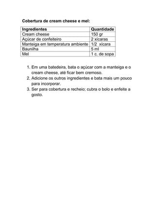Cobertura de cream cheese e mel:
Ingredientes Quantidade
Cream cheese 150 gr
Açúcar de confeiteiro 2 xícaras
Manteiga em temperatura ambiente 1/2 xícara
Baunilha 5 ml
Mel 1 c. de sopa
1. Em uma batedeira, bata o açúcar com a manteiga e o
cream cheese, até ficar bem cremoso.
2. Adicione os outros ingredientes e bata mais um pouco
para incorporar.
3. Ser para cobertura e recheio; cubra o bolo e enfeite a
gosto.
 