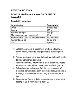 RECEITUÁRIO 8° DIA
BOLO DE LIMÃO SICILIANO COM CREME DE
LAVANDA
Pão de ló ( genoise)
Ingredientes Quantidade
Ovos 4 unidades
Açúcar 125 gr
Farinha de trigo 125 gr
Manteiga sem sal ( derretida) 50 gr
Aromatizante (zest de limão siciliano) 1 c. de sopa
Fermento em pó 1c. de chá
Sal 1 pitada
1. Colocar os ovos e o açúcar em um bow e levar ao
banho-maria, batendo energicamente até atingir 50
°C.
2. Passar a mistura para uma batedeira e bater até ponto
de fita. Colocara a baunilha.
3. Peneire a farinha, o fermento e o sal e reserve. Retire
a massa da batedeira e passe para um bowl grande.
4. Delicadamente adicione a farinha aos poucos e vá
mexendo com cuidado com a escumadeira, adicione a
manteiga derretida e misture , vagarosamente para
ligar.
5. Despejar em forma untada e enfarinhada e levar para
assar por 25 a 30 minutos a 180° C.
 