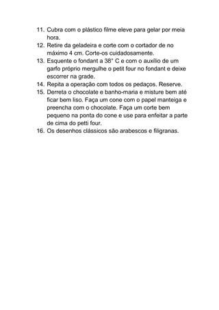 11. Cubra com o plástico filme eleve para gelar por meia
hora.
12. Retire da geladeira e corte com o cortador de no
máximo 4 cm. Corte-os cuidadosamente.
13. Esquente o fondant a 38° C e com o auxílio de um
garfo próprio mergulhe o petit four no fondant e deixe
escorrer na grade.
14. Repita a operação com todos os pedaços. Reserve.
15. Derreta o chocolate e banho-maria e misture bem até
ficar bem liso. Faça um cone com o papel manteiga e
preencha com o chocolate. Faça um corte bem
pequeno na ponta do cone e use para enfeitar a parte
de cima do petti four.
16. Os desenhos clássicos são arabescos e filigranas.
 