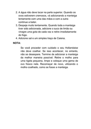 2. A água não deve tocar na parte superior. Quando os
ovos estiverem cremosos, vá adicionando a manteiga
lentamente com uma das mãos e com a outra
continue a bater.
3. Despeje muito lentamente. Quando toda a manteiga
tiver sido adicionada, adicione o suco de limão ou
vinagre uma gota de cada vez e retire imediatamente
do fogo.
4. Adicione sal e um simples traço de Caiena.
NOTA:
Se você proceder com cuidado o seu Hollandaise
não deve coalhar. Se isso acontecer, no entanto,
não se desespere. Termine de adicionar a manteiga
da melhor maneira possível. Retire o molho para
uma tigela pequena, limpe e coloque uma gema de
ovo fresco nele. Recomeçar de novo, utilizando o
molho coalhado, como se fosse a manteiga.
 