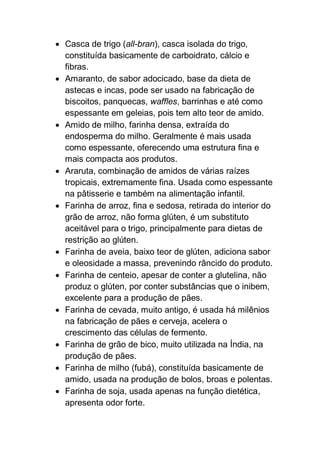  Casca de trigo (all-bran), casca isolada do trigo,
constituída basicamente de carboidrato, cálcio e
fibras.
 Amaranto, de sabor adocicado, base da dieta de
astecas e incas, pode ser usado na fabricação de
biscoitos, panquecas, waffles, barrinhas e até como
espessante em geleias, pois tem alto teor de amido.
 Amido de milho, farinha densa, extraída do
endosperma do milho. Geralmente é mais usada
como espessante, oferecendo uma estrutura fina e
mais compacta aos produtos.
 Araruta, combinação de amidos de várias raízes
tropicais, extremamente fina. Usada como espessante
na pâtisserie e também na alimentação infantil.
 Farinha de arroz, fina e sedosa, retirada do interior do
grão de arroz, não forma glúten, é um substituto
aceitável para o trigo, principalmente para dietas de
restrição ao glúten.
 Farinha de aveia, baixo teor de glúten, adiciona sabor
e oleosidade a massa, prevenindo râncido do produto.
 Farinha de centeio, apesar de conter a glutelina, não
produz o glúten, por conter substâncias que o inibem,
excelente para a produção de pães.
 Farinha de cevada, muito antigo, é usada há milênios
na fabricação de pães e cerveja, acelera o
crescimento das células de fermento.
 Farinha de grão de bico, muito utilizada na Índia, na
produção de pães.
 Farinha de milho (fubá), constituída basicamente de
amido, usada na produção de bolos, broas e polentas.
 Farinha de soja, usada apenas na função dietética,
apresenta odor forte.
 