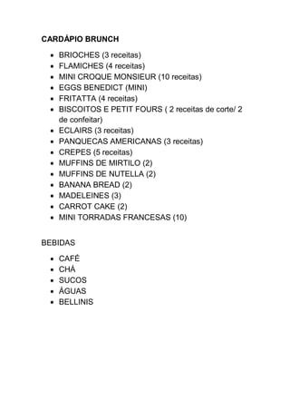 CARDÁPIO BRUNCH
 BRIOCHES (3 receitas)
 FLAMICHES (4 receitas)
 MINI CROQUE MONSIEUR (10 receitas)
 EGGS BENEDICT (MINI)
 FRITATTA (4 receitas)
 BISCOITOS E PETIT FOURS ( 2 receitas de corte/ 2
de confeitar)
 ECLAIRS (3 receitas)
 PANQUECAS AMERICANAS (3 receitas)
 CREPES (5 receitas)
 MUFFINS DE MIRTILO (2)
 MUFFINS DE NUTELLA (2)
 BANANA BREAD (2)
 MADELEINES (3)
 CARROT CAKE (2)
 MINI TORRADAS FRANCESAS (10)
BEBIDAS
 CAFÉ
 CHÁ
 SUCOS
 ÁGUAS
 BELLINIS
 