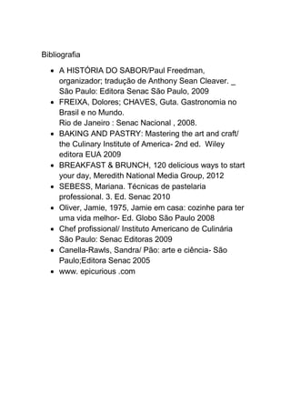 Bibliografia
 A HISTÓRIA DO SABOR/Paul Freedman,
organizador; tradução de Anthony Sean Cleaver. _
São Paulo: Editora Senac São Paulo, 2009
 FREIXA, Dolores; CHAVES, Guta. Gastronomia no
Brasil e no Mundo.
Rio de Janeiro : Senac Nacional , 2008.
 BAKING AND PASTRY: Mastering the art and craft/
the Culinary Institute of America- 2nd ed. Wiley
editora EUA 2009
 BREAKFAST & BRUNCH, 120 delicious ways to start
your day, Meredith National Media Group, 2012
 SEBESS, Mariana. Técnicas de pastelaria
professional. 3. Ed. Senac 2010
 Oliver, Jamie, 1975, Jamie em casa: cozinhe para ter
uma vida melhor- Ed. Globo São Paulo 2008
 Chef profissional/ Instituto Americano de Culinária
São Paulo: Senac Editoras 2009
 Canella-Rawls, Sandra/ Pão: arte e ciência- São
Paulo;Editora Senac 2005
 www. epicurious .com
 