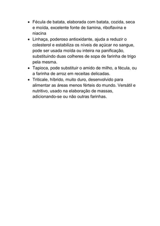  Fécula de batata, elaborada com batata, cozida, seca
e moída, excelente fonte de tiamina, riboflavina e
niacina
 Linhaça, poderoso antioxidante, ajuda a reduzir o
colesterol e estabiliza os níveis de açúcar no sangue,
pode ser usada moída ou inteira na panificação,
substituindo duas colheres de sopa de farinha de trigo
pela mesma.
 Tapioca, pode substituir o amido de milho, a fécula, ou
a farinha de arroz em receitas delicadas.
 Triticale, híbrido, muito duro, desenvolvido para
alimentar as áreas menos férteis do mundo. Versátil e
nutritivo, usado na elaboração de massas,
adicionando-se ou não outras farinhas.
 