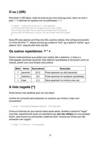 O ou | (OR)
Para fazer o OR lógico, onde se procura por uma coisa ou outra, deve−se usar o
pipe "|" e delimitar as opções com os parênteses "()":

  $ egrep '^(ana|carlos|acs):' /etc/passwd
  carlos:x:500:500:carlos:/home/carlos:/bin/bash
  ana:x:501:501:Ana Paula Moreira:/home/ana:/bin/bash
  acs:x:502:502:Antonio Carlos Silva:/home/acs:/bin/bash
  $

Essa ER casa apenas as linhas dos três usuários citados. Ela começa procurando
no início da linha "^", depois procura ou a palavra "ana", ou a palavra "carlos", ou a
palavra "acs", seguido pelo dois−pontos.

Os outros repetidores: ? * +
Outros metacaracteres que podem ser usados são o asterisco, o mais e a
interrogação (chamado opcional). Eles definem quantidades e funcionam como as
chaves, porém com uma sintaxe mais prática:

      Meta    Nome       Equivalente                  Descrição
        ?    opcional       {0,1}      Pode aparecer ou não (opcional)
        *    asterisco       {0,}      Pode aparecer em qualquer quantidade
        +    mais            {1,}      Deve aparecer no mínimo uma vez


A lista negada [^]
Ainda temos mais detalhes para ver nas listas!

Lembra do comando para pesquisar os usuários que iniciam o login com
consoantes?

  $ grep '^[bcdfghjklmnpqrstvwxyz]' /etc/passwd

Como é incômodo ter que colocar todas essas letras, também é possível "negar"
uma lista, especificando quais os caracteres que não são válidos em uma posição.
Assim, para buscar as consoantes, podemos dizer "busque por linhas que não
comecem com vogais":

  $ grep '^[^aeiou]' /etc/passwd




                                          10
 