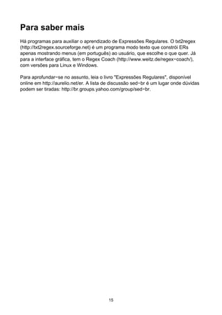 Para saber mais
Há programas para auxiliar o aprendizado de Expressões Regulares. O txt2regex
(http://txt2regex.sourceforge.net) é um programa modo texto que constrói ERs
apenas mostrando menus (em português) ao usuário, que escolhe o que quer. Já
para a interface gráfica, tem o Regex Coach (http://www.weitz.de/regex−coach/),
com versões para Linux e Windows.

Para aprofundar−se no assunto, leia o livro "Expressões Regulares", disponível
online em http://aurelio.net/er. A lista de discussão sed−br é um lugar onde dúvidas
podem ser tiradas: http://br.groups.yahoo.com/group/sed−br.




                                         15
 