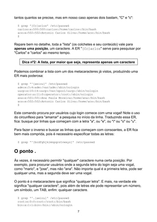 tantos quantos se precise, mas em nosso caso apenas dois bastam, "C" e "c":

  $ grep '[Cc]arlos' /etc/passwd
  carlos:x:500:500:carlos:/home/carlos:/bin/bash
  acs:x:502:502:Antonio Carlos Silva:/home/acs:/bin/bash
  $

Repare bem no detalhe, toda a "lista" (os colchetes e seu conteúdo) vale para
apenas uma posição, um caractere. A ER "[Cc]arlos" serve para pesquisar por
"Carlos" e "carlos" ao mesmo tempo.

     Dica nº2: A lista, por maior que seja, representa apenas um caractere

Podemos combinar a lista com um dos metacaracteres já vistos, produzindo uma
ER mais poderosa:

  $ grep '^[aeiou]' /etc/passwd
  adm:x:3:4:adm:/var/adm:/sbin/nologin
  uucp:x:10:14:uucp:/var/spool/uucp:/sbin/nologin
  operator:x:11:0:operator:/root:/sbin/nologin
  ana:x:501:501:Ana Paula Moreira:/home/ana:/bin/bash
  acs:x:502:502:Antonio Carlos Silva:/home/acs:/bin/bash
  $

Este comando procura por usuários cujo login comece com uma vogal! Note o uso
do circunflexo para "amarrar" a pesquisa no início da linha. Traduzindo essa ER,
fica: busque por linhas que começam com a letra "a", ou "e", ou "i" ou "o" ou "u".

Para fazer o inverso e buscar as linhas que começam com consoantes, a ER fica
bem mais comprida, pois é necessário especificar todas as letras:

  $ grep '^[bcdfghjklmnpqrstvwxyz]' /etc/passwd


O ponto .
Às vezes, é necessário permitir "qualquer" caractere numa certa posição. Por
exemplo, para procurar usuários onde a segunda letra do login seja uma vogal,
como "mario", e "jose", mas não "ana". Não importa qual é a primeira letra, pode ser
qualquer uma, mas a segunda deve ser uma vogal.

O ponto é o metacaractere que significa "qualquer letra". E mais, na verdade ele
significa "qualquer caractere", pois além de letras ele pode representar um número,
um símbolo, um TAB, enfim: qualquer caractere.

  $ grep '^.[aeiou]' /etc/passwd
  root:x:0:0:root:/root:/bin/bash
  bin:x:1:1:bin:/bin:/sbin/nologin

                                         7
 