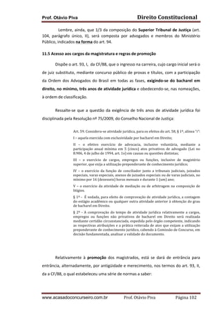 Prof. Otávio Piva

Direito	
  Constitucional	
  

	
  
Lembre,	
   ainda,	
   que	
   1/3	
   da	
   composição	
   do	
   Superior	
   Tribunal	
   de	
   Justiça	
   (art.	
  
104,	
   parágrafo	
   único,	
   II),	
   será	
   composta	
   por	
   advogados	
   e	
   membros	
   do	
   Ministério	
  
Público,	
  indicados	
  na	
  forma	
  do	
  art.	
  94.	
  
	
  
11.5	
  Acesso	
  aos	
  cargos	
  da	
  magistratura	
  e	
  regras	
  de	
  promoção	
  
Dispõe	
  o	
  art.	
  93,	
  I,	
  	
  da	
  CF/88,	
  que	
  o	
  ingresso	
  na	
  carreira,	
  cujo	
  cargo	
  inicial	
  será	
  o	
  
de	
  juiz	
  substituto,	
  mediante	
  concurso	
  público	
  de	
  provas	
  e	
  títulos,	
  com	
  a	
  participação	
  
da	
   Ordem	
   dos	
   Advogados	
   do	
   Brasil	
   em	
   todas	
   as	
   fases,	
   exigindo-­‐se	
   do	
   bacharel	
   em	
  
direito,	
  no	
  mínimo,	
  três	
  anos	
  de	
  atividade	
  jurídica	
  e	
  obedecendo-­‐se,	
  nas	
  nomeações,	
  
à	
  ordem	
  de	
  classificação.	
  
Ressalte-­‐se	
   que	
   a	
   questão	
   da	
   exigência	
   de	
   três	
   anos	
   de	
   atividade	
   jurídica	
   foi	
  
disciplinada	
  pela	
  Resolução	
  nº	
  75/2009,	
  do	
  Conselho	
  Nacional	
  de	
  Justiça:	
  
Art.	
  59.	
  Considera-­‐se	
  atividade	
  jurídica,	
  para	
  os	
  efeitos	
  do	
  art.	
  58,	
  §	
  1º,	
  alínea	
  “i”:	
  	
  
I	
  –	
  aquela	
  exercida	
  com	
  exclusividade	
  por	
  bacharel	
  em	
  Direito;	
  
II	
   –	
   o	
   efetivo	
   exercício	
   de	
   advocacia,	
   inclusive	
   voluntária,	
   mediante	
   a	
  
participação	
   anual	
   mínima	
   em	
   5	
   (cinco)	
   atos	
   privativos	
   de	
   advogado	
   (Lei	
   no	
  
8.906,	
  4	
  de	
  julho	
  de	
  1994,	
  art.	
  1o)	
  em	
  causas	
  ou	
  questões	
  distintas;	
  	
  
III	
   –	
   o	
   exercício	
   de	
   cargos,	
   empregos	
   ou	
   funções,	
   inclusive	
   de	
   magistério	
  
superior,	
  que	
  exija	
  a	
  utilização	
  preponderante	
  de	
  conhecimento	
  jurídico;	
  
IV	
   –	
   o	
   exercício	
   da	
   função	
   de	
   conciliador	
   junto	
   a	
   tribunais	
   judiciais,	
   juizados	
  
especiais,	
  varas	
  especiais,	
  anexos	
  de	
  juizados	
  especiais	
  ou	
  de	
  varas	
  judiciais,	
  no	
  
mínimo	
  por	
  16	
  (dezesseis)	
  horas	
  mensais	
  e	
  durante	
  1	
  (um)	
  ano;	
  
V	
   –	
   o	
   exercício	
   da	
   atividade	
   de	
   mediação	
   ou	
   de	
   arbitragem	
   na	
   composição	
   de	
  
litígios.	
  
§	
  1º	
  -­‐	
  	
  É	
  vedada,	
  para	
  efeito	
  de	
  comprovação	
  de	
  atividade	
  jurídica,	
  a	
  contagem	
  
do	
  estágio	
  acadêmico	
  ou	
  qualquer	
  outra	
  atividade	
  anterior	
  à	
  obtenção	
  do	
  grau	
  
de	
  bacharel	
  em	
  Direito.	
  	
  
§	
   2º	
   -­‐	
   A	
   comprovação	
   do	
   tempo	
   de	
   atividade	
   jurídica	
   relativamente	
   a	
   cargos,	
  
empregos	
   ou	
   funções	
   não	
   privativos	
   de	
   bacharel	
   em	
   Direito	
   será	
   realizada	
  
mediante	
  certidão	
  circunstanciada,	
  expedida	
  pelo	
  órgão	
  competente,	
  indicando	
  
as	
   respectivas	
   atribuições	
   e	
   a	
   prática	
   reiterada	
   de	
   atos	
   que	
   exijam	
   a	
   utilização	
  
preponderante	
   de	
   conhecimento	
   jurídico,	
   cabendo	
   à	
   Comissão	
   de	
   Concurso,	
   em	
  
decisão	
  fundamentada,	
  analisar	
  a	
  validade	
  do	
  documento.	
  

	
  
Relativamente	
   à	
   promoção	
   dos	
   magistrados,	
   está	
   se	
   dará	
   de	
   entrância	
   para	
  
entrância,	
  alternadamente,	
  por	
  antigüidade	
  e	
  merecimento,	
  nos	
  termos	
  do	
  art.	
  93,	
  II,	
  
da	
  a	
  CF/88,	
  o	
  qual	
  estabeleceu	
  uma	
  série	
  de	
  normas	
  a	
  saber:	
  

www.acasadoconcurseiro.com.br

Prof.	
  Otávio	
  Piva	
  	
  	
  	
  	
  	
  	
  	
  	
  	
  	
  	
  	
  	
  	
  	
  	
  	
  	
  	
  	
  Página	
  102	
  

 