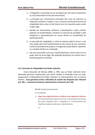 Direito	
  Constitucional	
  

Prof. Otávio Piva

a. é	
  obrigatória	
  a	
  promoção	
  do	
  juiz	
  que	
  figure	
  por	
  três	
  vezes	
  consecutivas	
  
ou	
  cinco	
  alternadas	
  em	
  lista	
  de	
  merecimento;	
  
b. a	
   promoção	
   por	
   merecimento	
   pressupõe	
   dois	
   anos	
   de	
   exercício	
   na	
  
respectiva	
  entrância	
  e	
  integrar	
  o	
  juiz	
  a	
  primeira	
  quinta	
  parte	
  da	
  lista	
  de	
  
antigüidade	
  desta,	
  salvo	
  se	
  não	
  houver	
  com	
  tais	
  requisitos	
  quem	
  aceite	
  
o	
  lugar	
  vago;	
  
c. aferição	
   do	
   merecimento	
   conforme	
   o	
   desempenho	
   e	
   pelos	
   critérios	
  
objetivos	
  de	
  produtividade	
  e	
  presteza	
  no	
  exercício	
  da	
  jurisdição	
  e	
  pela	
  
freqüência	
   e	
   aproveitamento	
   em	
   cursos	
   oficiais	
   ou	
   reconhecidos	
   de	
  
aperfeiçoamento;	
  	
  
d. na	
   apuração	
   de	
   antigüidade,	
   o	
   tribunal	
   somente	
   poderá	
   recusar	
   o	
   juiz	
  
mais	
  antigo	
  pelo	
  voto	
  fundamentado	
  de	
  dois	
  terços	
  de	
  seus	
  membros,	
  
conforme	
  procedimento	
  próprio,	
  e	
  assegurada	
  ampla	
  defesa,	
  repetindo-­‐
se	
  a	
  votação	
  até	
  fixar-­‐se	
  a	
  indicação;	
  	
  
e. não	
  será	
  promovido	
  o	
  juiz	
  que,	
  injustificadamente,	
  retiver	
  autos	
  em	
  seu	
  
poder	
  além	
  do	
  prazo	
  legal,	
  não	
  podendo	
  devolvê-­‐los	
  ao	
  cartório	
  sem	
  o	
  
devido	
  despacho	
  ou	
  decisão;	
  	
  
	
  
	
  
11.6	
  	
  Garantias	
  de	
  independência	
  do	
  Poder	
  Judiciário	
  
Ensina	
   Alexandre	
   de	
   Moraes	
   (2008,	
   p.	
   499),	
   que	
   ao	
   Poder	
   Judiciário	
   foram	
  
destinadas	
   garantias	
   institucionais,	
   pois	
   dizem	
   respeito	
   à	
   instituição	
   como	
   um	
   todo,	
  
assegurando	
   a	
   independência	
   do	
   Poder	
   Judiciário	
   no	
   relacionamento	
   com	
   os	
   demais	
  
Poderes.	
  	
  Essas	
  garantias	
  seriam	
  a	
  liberdade	
  de	
  escolha	
  dos	
  dirigentes	
  dos	
  Tribunais	
  
(art.	
  96)	
  e	
  a	
  autonomia	
  funcional,	
  administrativa	
  e	
  financeira	
  (art.	
  99):	
  
	
  
Art.	
  96.	
  Compete	
  privativamente:	
  
I	
  -­‐	
  aos	
  tribunais:	
  
c) eleger	
   seus	
   órgãos	
   diretivos	
   e	
   elaborar	
   seus	
   regimentos	
   internos,	
  
com	
  observância	
  das	
  normas	
  de	
  processo	
  e	
  das	
  garantias	
  processuais	
  
das	
   partes,	
   dispondo	
   sobre	
   a	
   competência	
   e	
   o	
   funcionamento	
   dos	
  
respectivos	
  órgãos	
  jurisdicionais	
  e	
  administrativos;	
  
(...)	
  
	
  
	
  
	
  

www.acasadoconcurseiro.com.br

Prof.	
  Otávio	
  Piva	
  	
  	
  	
  	
  	
  	
  	
  	
  	
  	
  	
  	
  	
  	
  	
  	
  	
  	
  	
  	
  Página	
  103	
  

 