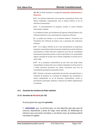 Direito	
  Constitucional	
  

Prof. Otávio Piva

Art.	
   99.	
   Ao	
   Poder	
   Judiciário	
   é	
   assegurada	
   autonomia	
   administrativa	
   e	
  
financeira.	
  
§	
   1º	
   -­‐	
   Os	
   tribunais	
   elaborarão	
   suas	
   propostas	
   orçamentárias	
   dentro	
   dos	
  
limites	
   estipulados	
   conjuntamente	
   com	
   os	
   demais	
   Poderes	
   na	
   lei	
   de	
  
diretrizes	
  orçamentárias.	
  
§	
   2º	
   -­‐	
   O	
   encaminhamento	
   da	
   proposta,	
   ouvidos	
   os	
   outros	
   tribunais	
  
interessados,	
  compete:	
  
I	
  -­‐	
  no	
  âmbito	
  da	
  União,	
  aos	
  Presidentes	
  do	
  Supremo	
  Tribunal	
  Federal	
  e	
  dos	
  
Tribunais	
  Superiores,	
  com	
  a	
  aprovação	
  dos	
  respectivos	
  tribunais;	
  
II	
   -­‐	
   no	
   âmbito	
   dos	
   Estados	
   e	
   no	
   do	
   Distrito	
   Federal	
   e	
   Territórios,	
   aos	
  
Presidentes	
   dos	
   Tribunais	
   de	
   Justiça,	
   com	
   a	
   aprovação	
   dos	
   respectivos	
  
tribunais.	
  
§	
   3º	
   -­‐	
   Se	
   os	
   órgãos	
   referidos	
   no	
   §	
   2º	
   não	
   encaminharem	
   as	
   respectivas	
  
propostas	
  orçamentárias	
  dentro	
  do	
  prazo	
  estabelecido	
  na	
  lei	
  de	
  diretrizes	
  
orçamentárias,	
   o	
   Poder	
   Executivo	
   considerará,	
   para	
   fins	
   de	
   consolidação	
  
da	
   proposta	
   orçamentária	
   anual,	
   os	
   valores	
   aprovados	
   na	
   lei	
   orçamentária	
  
vigente,	
  ajustados	
  de	
  acordo	
  com	
  os	
  limites	
  estipulados	
  na	
  forma	
  do	
  §	
  1º	
  
deste	
  artigo.	
  	
  
§	
   4º	
   -­‐	
   Se	
   as	
   propostas	
   orçamentárias	
   de	
   que	
   trata	
   este	
   artigo	
   forem	
  
encaminhadas	
  em	
  desacordo	
  com	
  os	
  limites	
  estipulados	
  na	
  forma	
  do	
  §	
  1º,	
  
o	
   Poder	
   Executivo	
   procederá	
   aos	
   ajustes	
   necessários	
   para	
   fins	
   de	
  
consolidação	
  da	
  proposta	
  orçamentária	
  anual.	
  	
  
§	
  5º	
  -­‐	
  Durante	
  a	
  execução	
  orçamentária	
  do	
  exercício,	
  não	
  poderá	
  haver	
  a	
  
realização	
   de	
   despesas	
   ou	
   a	
   assunção	
   de	
   obrigações	
   que	
   extrapolem	
   os	
  
limites	
   estabelecidos	
   na	
   lei	
   de	
   diretrizes	
   orçamentárias,	
   exceto	
   se	
  
previamente	
  autorizadas,	
  mediante	
  a	
  abertura	
  de	
  créditos	
  suplementares	
  
ou	
  especiais.	
  	
  

	
  
	
  
11.4 Garantias	
  dos	
  membros	
  do	
  Poder	
  Judiciário	
  
	
  
11.4.1 Garantias	
  de	
  liberdade	
  (art.	
  95)	
  
	
  
Os	
  juízes	
  gozam	
  das	
  seguintes	
  garantias:	
  
I	
   -­‐	
   vitaliciedade,	
   que,	
   no	
   primeiro	
   grau,	
   só	
   será	
   adquirida	
   após	
   dois	
   anos	
   de	
  
exercício,	
   dependendo	
   a	
   perda	
   do	
   cargo,	
   nesse	
   período,	
   de	
   deliberação	
   do	
  
tribunal	
  a	
  que	
  o	
  juiz	
  estiver	
  vinculado,	
  e,	
  nos	
  demais	
  casos,	
  de	
  sentença	
  judicial	
  
transitada	
  em	
  julgado;	
  

www.acasadoconcurseiro.com.br

Prof.	
  Otávio	
  Piva	
  	
  	
  	
  	
  	
  	
  	
  	
  	
  	
  	
  	
  	
  	
  	
  	
  	
  	
  	
  	
  Página	
  104	
  

 