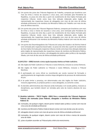Direito	
  Constitucional	
  

Prof. Otávio Piva

(C) Um	
  quinto	
  dos	
  juízes	
  dos	
  Tribunais	
  Regionais	
  do	
  Trabalho,	
  composto	
  por	
  brasileiros	
  com	
  
mais	
   de	
   trinta	
   e	
   menos	
   de	
   sessenta	
   e	
   cinco	
   anos,	
   será	
   nomeado	
   pelo	
   Presidente	
   da	
  
República,	
   no	
   prazo	
   de	
   vinte	
   dias	
   a	
   partir	
   do	
   recebimento	
   de	
   lista	
   tríplice	
   formada	
   pelo	
  
respectivo	
   tribunal,	
   tendo	
   como	
   base	
   lista	
   sêxtupla	
   elaborada	
   pelos	
   órgãos	
   de	
  
representação	
   das	
   respectivas	
   classes	
   de	
   advogados	
   com	
   mais	
   de	
   dez	
   anos	
   de	
   efetiva	
  
atividade	
   profissional	
   e	
   de	
   membros	
   do	
   Ministério	
   Público	
   do	
   Trabalho	
   com	
   mais	
   de	
   dez	
  
anos	
  de	
  efetivo	
  exercício.	
  
(D) Um	
   quinto	
   dos	
   juízes	
   dos	
   Tribunais	
   Regionais	
   Federais,	
   composto	
   por	
   brasileiros	
   com	
   mais	
  
de	
   trinta	
   e	
   cinco	
   e	
   menos	
   de	
   sessenta	
   e	
   cinco	
   anos,	
   será	
   nomeado	
   pelo	
   Presidente	
   da	
  
República,	
   no	
   prazo	
   de	
   vinte	
   dias	
   a	
   partir	
   do	
   recebimento	
   de	
   lista	
   tríplice	
   formada	
   pelo	
  
respectivo	
   tribunal,	
   tendo	
   como	
   base	
   lista	
   sêxtupla	
   elaborada	
   pelos	
   órgãos	
   de	
  
representação	
   das	
   respectivas	
   classes	
   de	
   advogados	
   com	
   mais	
   de	
   dez	
   anos	
   de	
   efetiva	
  
atividade	
  profissional	
  e	
  de	
  membros	
  do	
  Ministério	
  Público	
  Federal	
  com	
  mais	
  de	
  dez	
  anos	
  
de	
  carreira.	
  
(E) Um	
  quinto	
  dos	
  Desembargadores	
  dos	
  Tribunais	
  de	
  Justiça	
  dos	
  Estados	
  e	
  do	
  Distrito	
  Federal	
  
será	
   nomeado	
   pelo	
   respectivo	
   Governador,	
   no	
   prazo	
   de	
   vinte	
   dias	
   a	
   partir	
   do	
   recebimento	
  
de	
  lista	
  tríplice	
  formada	
  pelo	
  respectivo	
  tribunal,	
  tendo	
  como	
  base	
  lista	
  sêxtupla	
  elaborada	
  
pelos	
  órgãos	
  de	
  representação	
  das	
  respectivas	
  classes	
  de	
  membros	
  do	
  Ministério	
  Público,	
  
com	
  mais	
  de	
  dez	
  anos	
  de	
  carreira,	
  e	
  de	
  advogados	
  de	
  notório	
  saber	
  jurídico	
  e	
  de	
  reputação	
  
ilibada,	
  com	
  mais	
  de	
  dez	
  anos	
  de	
  efetiva	
  atividade	
  profissional.	
  
	
  
6)	
  (AFC/CGU	
  –	
  2008)	
  Assinale	
  a	
  única	
  opção	
  incorreta	
  relativa	
  ao	
  Poder	
  Judiciário.	
  
(A) São	
  órgãos	
  do	
  Poder	
  Judiciário	
  os	
  Tribunais	
  e	
  Juízes	
  Eleitorais,	
  inclusive	
  as	
  Juntas	
  Eleitorais.	
  
(B) São	
   órgãos	
   do	
   Poder	
   Judiciário	
   os	
   Tribunais	
   e	
   Juízes	
   Militares,	
   inclusive	
   o	
   Tribunal	
  
Marítimo.	
  
(C) A	
   participação	
   em	
   curso	
   oficial	
   ou	
   reconhecido	
   por	
   escola	
   nacional	
   de	
   formação	
   e	
  
aperfeiçoamento	
  de	
  magistrados	
  constitui	
  etapa	
  obrigatória	
  do	
  processo	
  de	
  vitaliciamento	
  
do	
  juiz.	
  
(D) A	
   lei	
   pode	
   limitar	
   a	
   presença,	
   em	
   determinados	
   atos	
   dos	
   órgãos	
   do	
   Poder	
   Judiciário,	
  
inclusive	
  julgamentos,	
  às	
  próprias	
  partes	
  e	
  a	
  seus	
  advogados,	
  ou	
  somente	
  a	
  estes.	
  
(E) As	
  decisões	
  administrativas	
  dos	
  tribunais	
  serão	
  motivadas	
  e	
  em	
  sessão	
  pública,	
  inclusive	
  as	
  
disciplinares,	
   que	
   também	
   devem	
   ser	
   tomadas	
   pelo	
   voto	
   da	
   maioria	
   absoluta	
   de	
   seus	
  
membros.	
  
	
  
7) (Analista	
   Judiciário	
   –	
   TRF/1ª	
   Região	
   –2001)	
   Para	
   a	
   composição	
   dos	
   Tribunais	
   Regionais	
  
Federais	
   são	
   nomeados	
   juízes	
   federais,	
   advogados	
   e	
   membros	
   do	
   Ministério	
   Público	
  
Federal.	
  Os	
  	
  
(A) nomeados,	
  de	
  qualquer	
  origem,	
  devem	
  portar	
  notável	
  saber	
  jurídico	
  e	
  contar	
  com	
  mais	
  de	
  
cinco	
  anos	
  de	
  atividade	
  profissional.	
  
(B) membros	
  do	
  Ministério	
  Público	
  Federal	
  devem	
  contar	
  com	
  mais	
  de	
  dez	
  anos	
  de	
  carreira.	
  
(C) advogados	
  devem	
  contar	
  com	
  mais	
  de	
  quinze	
  anos	
  de	
  efetiva	
  atividade	
  profissional.	
  
(D) nomeados,	
   de	
   qualquer	
   origem,	
   devem	
   contar	
   com	
   mais	
   de	
   trinta	
   e	
   menos	
   de	
   sessenta	
  
anos	
  de	
  idade.	
  
(E) juízes	
  só	
  podem	
  ascender	
  ao	
  Tribunal	
  pelo	
  critério	
  do	
  merecimento.	
  

www.acasadoconcurseiro.com.br

Prof.	
  Otávio	
  Piva	
  	
  	
  	
  	
  	
  	
  	
  	
  	
  	
  	
  	
  	
  	
  	
  	
  	
  	
  	
  	
  Página	
  111	
  

 